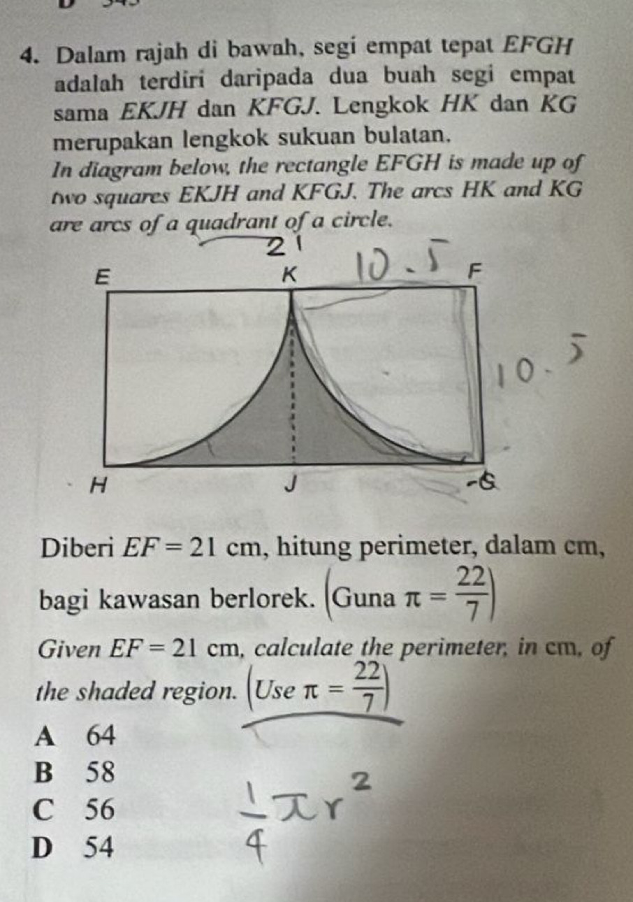 Dalam rajah di bawah, segi empat tepat EFGH
adalah terdiri daripada dua buah segi empat
sama EKJH dan KFGJ. Lengkok HK dan KG
merupakan lengkok sukuan bulatan.
In diagram below, the rectangle EFGH is made up of
two squares EKJH and KFGJ. The arcs HK and KG
are arcs of a quadrant of a circle.
Diberi EF=21cm , hitung perimeter, dalam cm,
bagi kawasan berlorek. Guna π = 22/7 )
Given EF=21cm , calculate the perimeter, in cm, of
the shaded region. Use π = 22/7 )
A 64
B 58
C 56
D 54