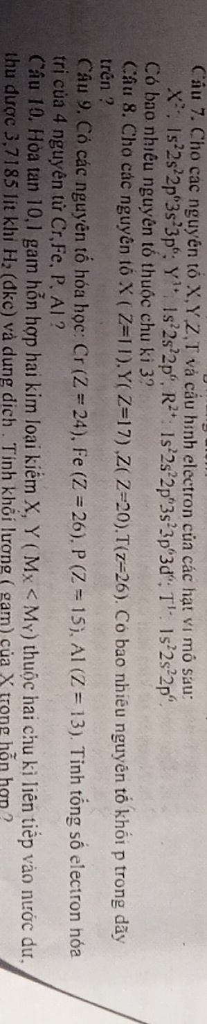 Cho các nguyên tố X, Y, Z,T và cầu hình electron của các hạt vi mô sau:
X^2; Is^22s^22p^63s^23p^6; Y^(3+)Is^22s^22p^6, R^(2+) : Is^22s^22p^63s^23p^63d^6; T^1:Is^22s^22p^6. 
Có bao nhiêu nguyên tố thuộc chu ki 3? 
Câu 8. Cho các nguyên tố X(Z=11). Y(Z=17), Z(Z=20). T(z=26). Có bao nhiêu nguyên tổ khối p trong dãy 
trên ? 
Câu 9. Có các nguyên tổ hóa học: Cr(Z=24) ,Fe (Z=26), P(Z=15), A1(Z=13). Tinh tổng số electron hóa 
trị của 4 nguyên tử Cr、Fe、 P, Al 
Câu 10. Hòa tan 10,1 gam hỗn hợp hai kim loại kiếm X, Y(M_X thuộc hai chu kì liên tiếp vào nước dư, 
thu được 3,7185 lít khi H_2 (đkc) và dụng địch . Tinh khổi lương ( gam) của X trong hỗn hợp