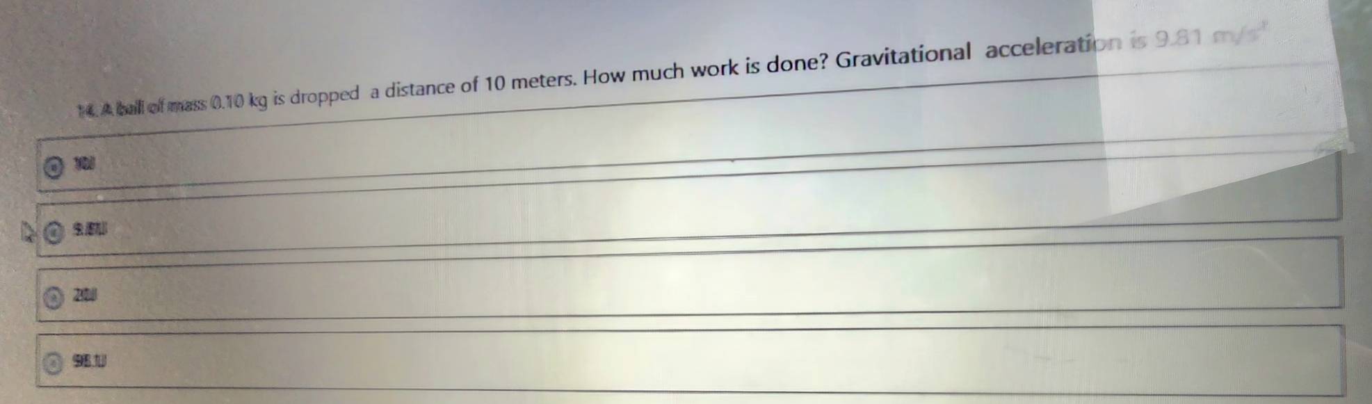 A ball of mass 0.10 kg is dropped a distance of 10 meters. How much work is done? Gravitational acceleration is 9.81 m /
1