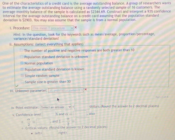 One of the characteristics of a credit card is the average outstanding balance. A group of researchers wants
to estimate the average outstanding balance using a randomly selected sample of 16 customers. The
average monthly balance of the sample is calculated as $2344.69. Construct and interpret a 93% confidence
interval for the average outstanding balance on a credit card assuming that the population standard
deviation is $2903. You may also assume that the sample is from a normal population.
i. Procedure: One mean T procedure ×
Hint: In the question, look for the keywords such as mean/average, proportion/percentage,
variance/standard deviation!
ii. Assumptions: (select everything that applies)
The number of positive and negative responses are both greater than 10
Population standard deviation is unknown
Normal population
Population standard deviation is known
Simple random sample
Sample size is greater than 30
iii. Unknown parameter: O^2=popt^(2^3 ×
Pars 2 of 5
iv. Point estimate: Select an answer v=□)=□ dollars (Round the answer to 2 decimal places)
v. Confidence level □ x and alpha =□ , also
 alpha /2 =□ , and 1- alpha /2 =□
Critical values: (Round the answer to 2 decimal places)
left=□ right=□