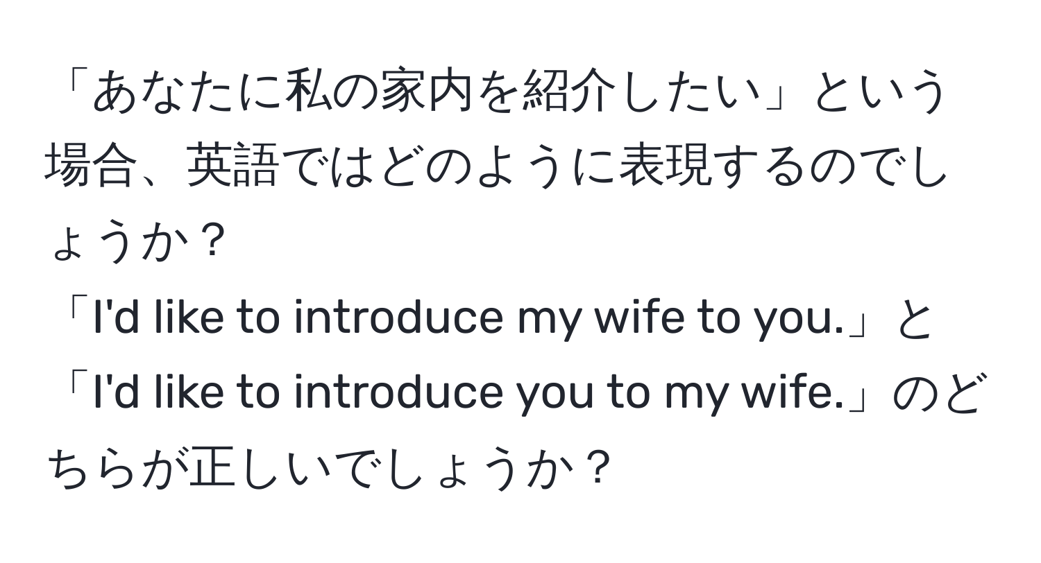 「あなたに私の家内を紹介したい」という場合、英語ではどのように表現するのでしょうか？  
「I'd like to introduce my wife to you.」と「I'd like to introduce you to my wife.」のどちらが正しいでしょうか？