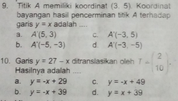 Titik A memiliki koordinat (3.5) Koordinat
bayangan hasil pencerminan titik A terhadap
garis y=x adalah ....
a. A'(5,3) C. A'(-3,5)
b. A'(-5,-3) d. A'(-3,-5)
10. Garis y=27-x ditranslasikan oleh T=beginpmatrix 2 10endpmatrix. 
Hasilnya adalah ....
a. y=-x+29 C. y=-x+49
b. y=-x+39 d. y=x+39