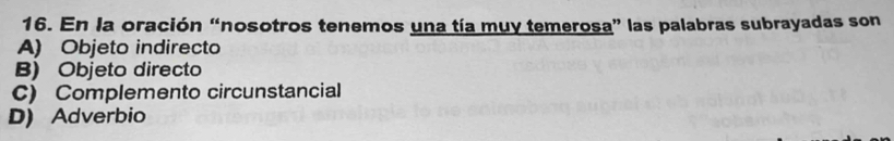 En la oración “nosotros tenemos una tía muy temerosa” las palabras subrayadas son
A) Objeto indirecto
B) Objeto directo
C) Complemento circunstancial
D) Adverbio