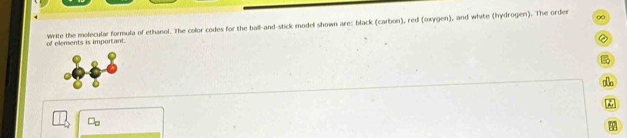 ∞ 
Write the molecular formula of ethanol. The color codes for the ball-and-stick model shown are: black (carbon), red (oxygen), and white (hydrogen). The order 
of elements is important. 

0a 
Do