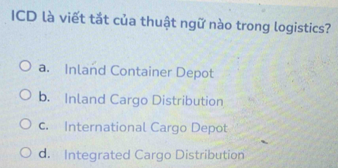 ICD là viết tắt của thuật ngữ nào trong logistics?
a. Inland Container Depot
b. Inland Cargo Distribution
c. International Cargo Depot
d. Integrated Cargo Distribution