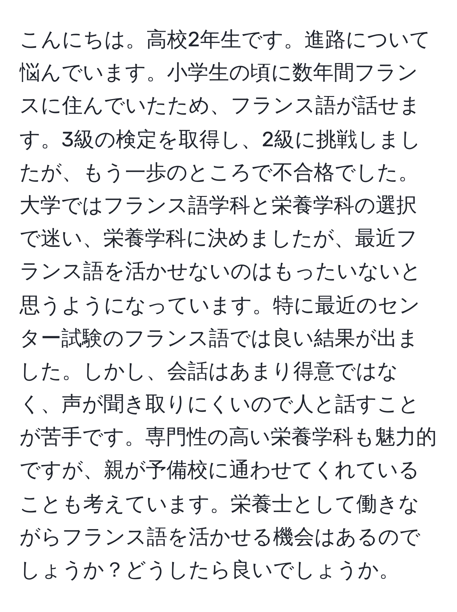 こんにちは。高校2年生です。進路について悩んでいます。小学生の頃に数年間フランスに住んでいたため、フランス語が話せます。3級の検定を取得し、2級に挑戦しましたが、もう一歩のところで不合格でした。大学ではフランス語学科と栄養学科の選択で迷い、栄養学科に決めましたが、最近フランス語を活かせないのはもったいないと思うようになっています。特に最近のセンター試験のフランス語では良い結果が出ました。しかし、会話はあまり得意ではなく、声が聞き取りにくいので人と話すことが苦手です。専門性の高い栄養学科も魅力的ですが、親が予備校に通わせてくれていることも考えています。栄養士として働きながらフランス語を活かせる機会はあるのでしょうか？どうしたら良いでしょうか。