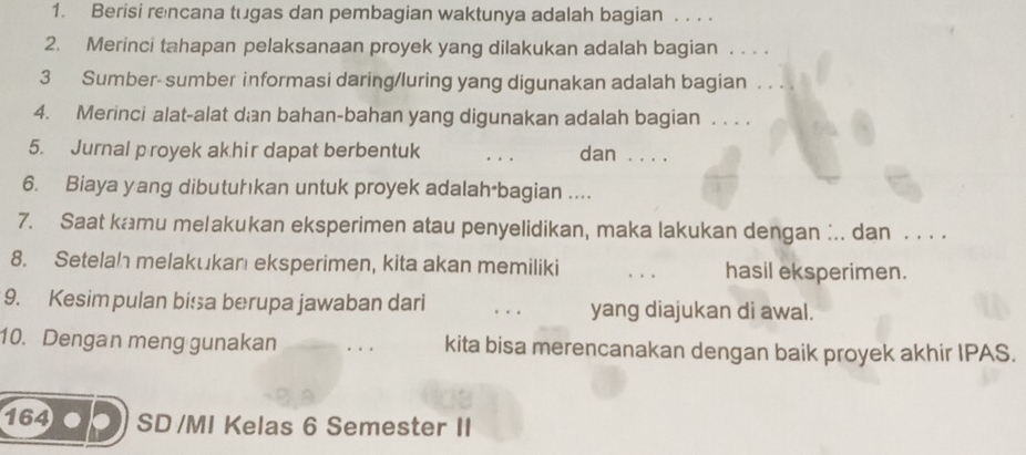 Berisi rencana tugas dan pembagian waktunya adalah bagian . . . . 
2. Merinci tahapan pelaksanaan proyek yang dilakukan adalah bagian ... 
3 Sumber- sumber informasi daring/luring yang digunakan adalah bagian 
4. Merinci alat-alat dan bahan-bahan yang digunakan adalah bagian . . . . 
5. Jurnal proyek akhir dapat berbentuk dan . . . . 
6. Biaya yang dibutuhkan untuk proyek adalah*bagian .... 
7. Saat kamu melakukan eksperimen atau penyelidikan, maka lakukan dengan :.. dan . . . . 
8. Setelah melakukanı eksperimen, kita akan memiliki hasil eksperimen. 
9. Kesimpulan bisa berupa jawaban dari . . yang diajukan di awal. 
10. Dengan meng gunakan kita bisa merencanakan dengan baik proyek akhir IPAS. 
164 op SD /MI Kelas 6 Semester II