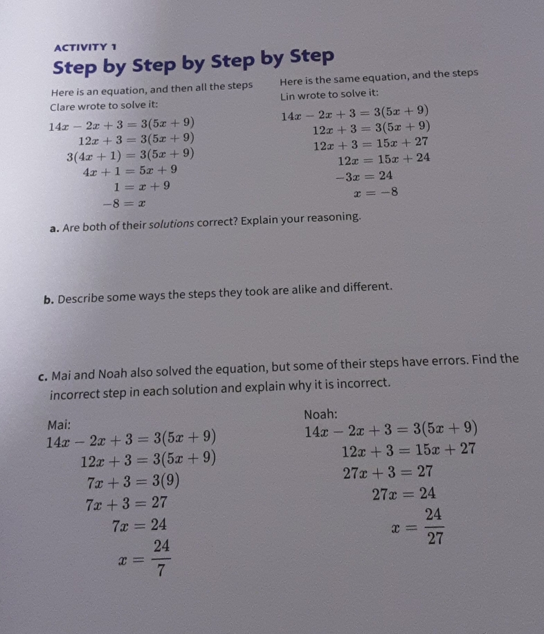 ACTIVITY 1 
Step by Step by Step by Step 
Here is an equation, and then all the steps Here is the same equation, and the steps 
Clare wrote to solve it: Lin wrote to solve it:
14x-2x+3=3(5x+9)
14x-2x+3=3(5x+9)
12x+3=3(5x+9)
12x+3=3(5x+9)
12x+3=15x+27
3(4x+1)=3(5x+9)
12x=15x+24
4x+1=5x+9
-3x=24
1=x+9
x=-8
-8=x
a. Are both of their solutions correct? Explain your reasoning. 
b. Describe some ways the steps they took are alike and different. 
c. Mai and Noah also solved the equation, but some of their steps have errors. Find the 
incorrect step in each solution and explain why it is incorrect. 
Mai: Noah:
14x-2x+3=3(5x+9)
14x-2x+3=3(5x+9)
12x+3=3(5x+9)
12x+3=15x+27
7x+3=3(9)
27x+3=27
27x=24
7x+3=27
7x=24
x= 24/27 
x= 24/7 