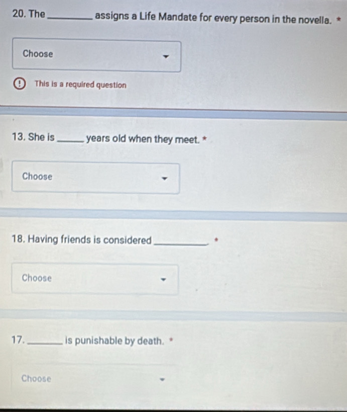 The _assigns a Life Mandate for every person in the novella. * 
Choose 
This is a required question 
13. She is _years old when they meet. * 
Choose 
18. Having friends is considered _. 
Choose 
17._ is punishable by death. * 
Choose