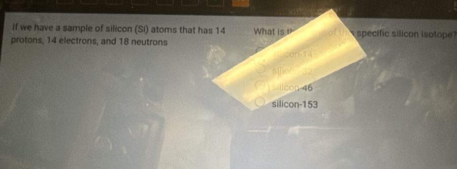 if we have a sample of silicon (Si) atoms that has 14 What is υ of the specific silicon isotope?
protons, 14 electrons, and 18 neutrons
lcon -14
silie6n- 32
silicon 46
silicon- 153