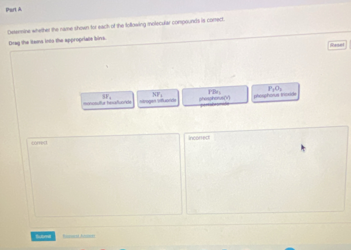 Determine whether the name shown for each of the following molecular compounds is correct.
Drag the items into the appropriate bins.
Resel
SF_4 NF_3 PBr_5 P_2O_3
monosulfur hexafluoride nitrogen trifluaride phosphorus(V) phosphorus trioxide
pentabromide
correct incorrect
Submit Request Answer