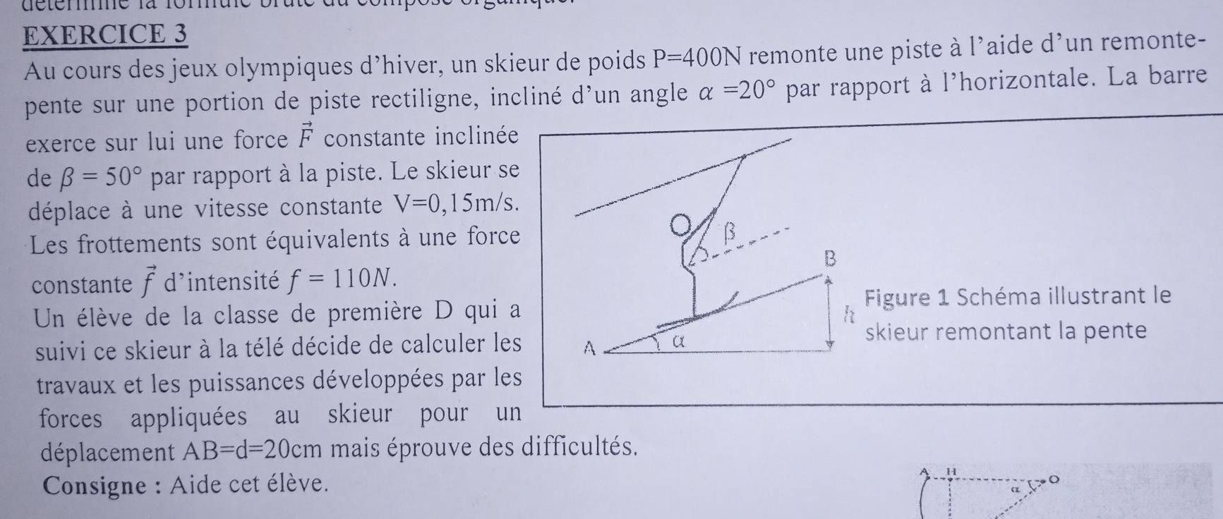 Au cours des jeux olympiques d’hiver, un skieur de poids P=400N remonte une piste à l'aide d'un remonte- 
pente sur une portion de piste rectiligne, incliné d'un angle alpha =20° par rapport à l'horizontale. La barre 
exerce sur lui une force vector F constante inclinée 
de beta =50° par rapport à la piste. Le skieur se 
déplace à une vitesse constante V=0,15m/s. 
Les frottements sont équivalents à une force β
B 
constante vector f d'intensité f=110N. 
Un élève de la classe de première D qui a h Figure 1 Schéma illustrant le 
suivi ce skieur à la télé décide de calculer les A α
skieur remontant la pente 
travaux et les puissances développées par les 
forces appliquées au skieur pour un 
déplacement AB=d=20cm mais éprouve des difficultés. 
* Consigne : Aide cet élève.