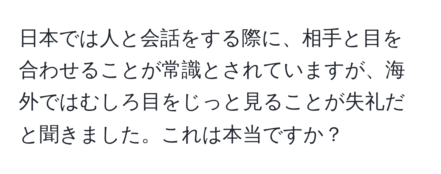 日本では人と会話をする際に、相手と目を合わせることが常識とされていますが、海外ではむしろ目をじっと見ることが失礼だと聞きました。これは本当ですか？