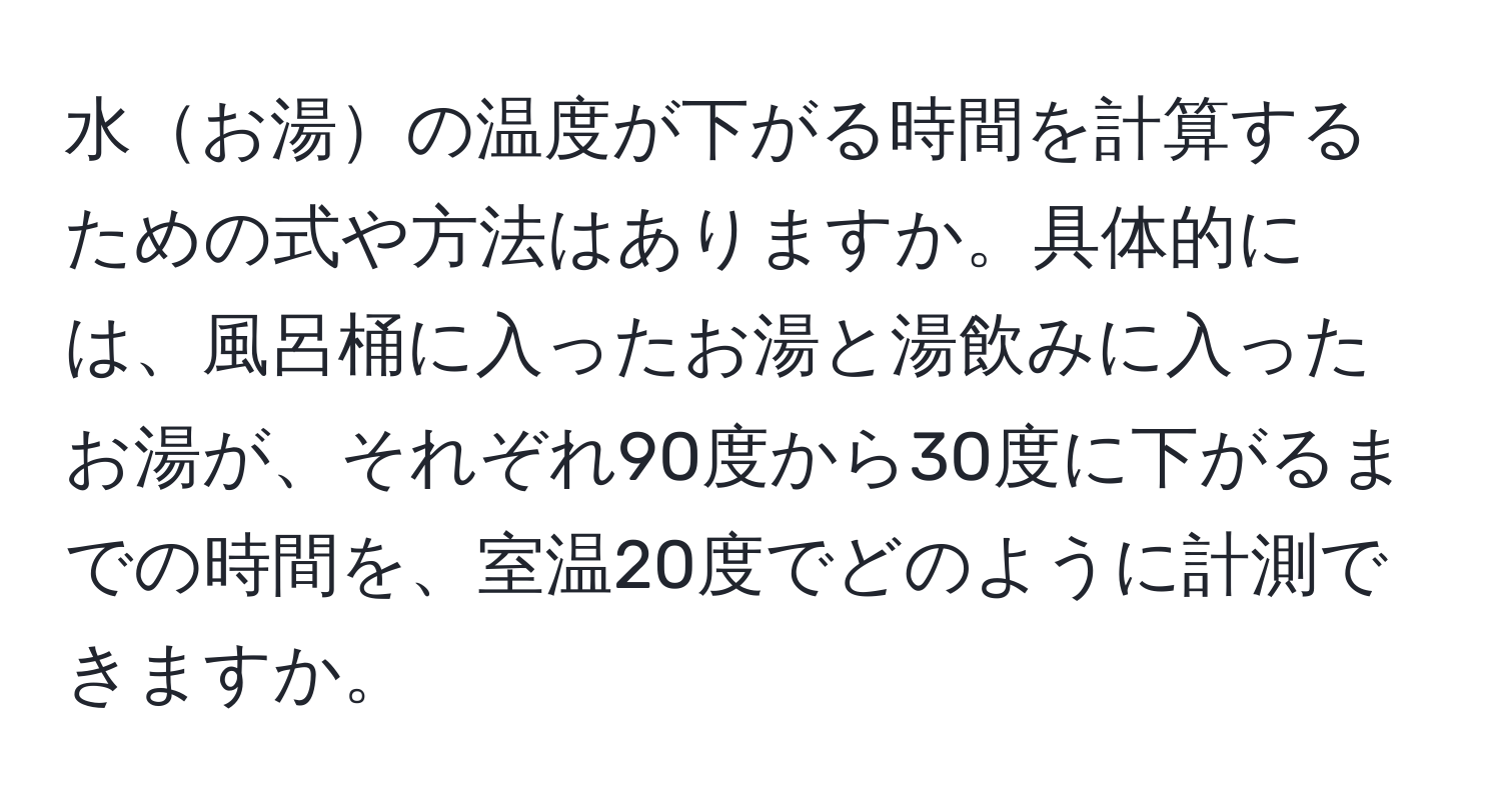 水お湯の温度が下がる時間を計算するための式や方法はありますか。具体的には、風呂桶に入ったお湯と湯飲みに入ったお湯が、それぞれ90度から30度に下がるまでの時間を、室温20度でどのように計測できますか。