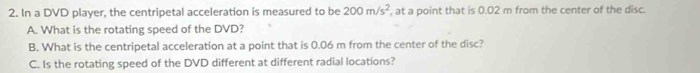 In a DVD player, the centripetal acceleration is measured to be 200m/s^2 , at a point that is 0.02 m from the center of the disc. 
A. What is the rotating speed of the DVD? 
B. What is the centripetal acceleration at a point that is 0.06 m from the center of the disc? 
C. Is the rotating speed of the DVD different at different radial locations?