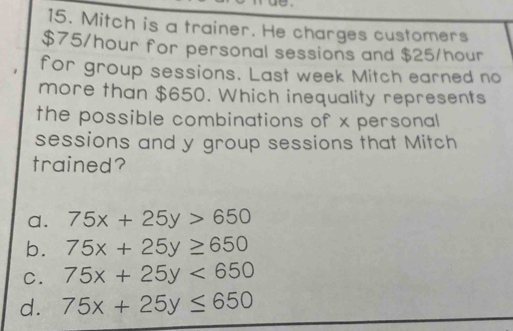 Mitch is a trainer. He charges customers
$75/hour for personal sessions and $25/hour
for group sessions. Last week Mitch earned no
more than $650. Which inequality represents
the possible combinations of x personal
sessions and y group sessions that Mitch
trained?
a. 75x+25y>650
b. 75x+25y≥ 650
C. 75x+25y<650</tex>
d. 75x+25y≤ 650