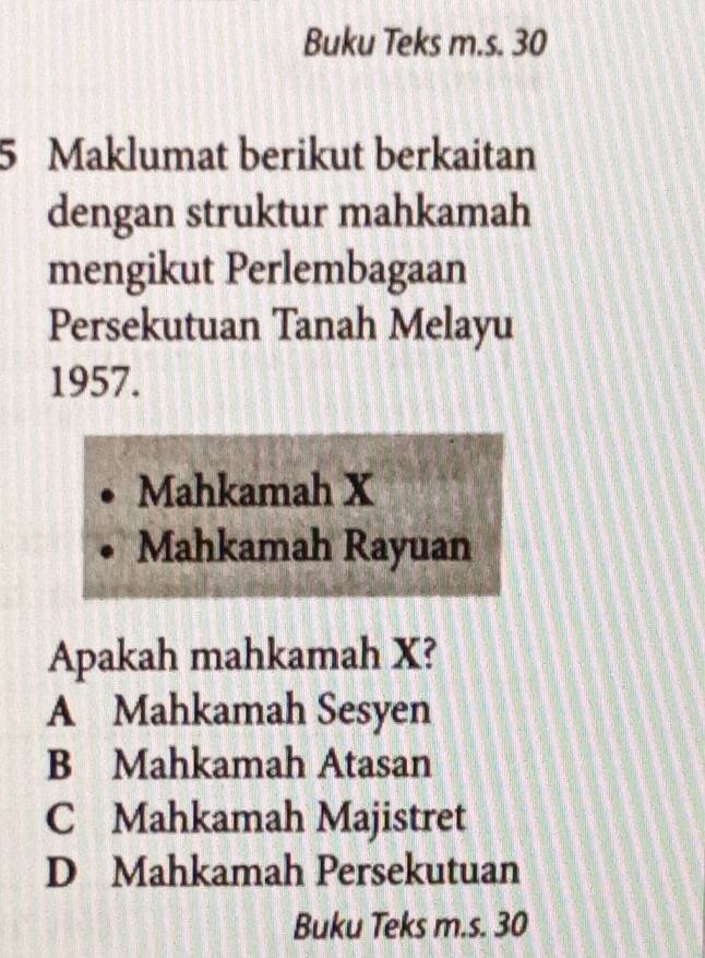 Buku Teks m.s. 30
5 Maklumat berikut berkaitan
dengan struktur mahkamah
mengikut Perlembagaan
Persekutuan Tanah Melayu
1957.
Mahkamah X
Mahkamah Rayuan
Apakah mahkamah X?
A Mahkamah Sesyen
B Mahkamah Atasan
C Mahkamah Majistret
D Mahkamah Persekutuan
Buku Teks m.s. 30