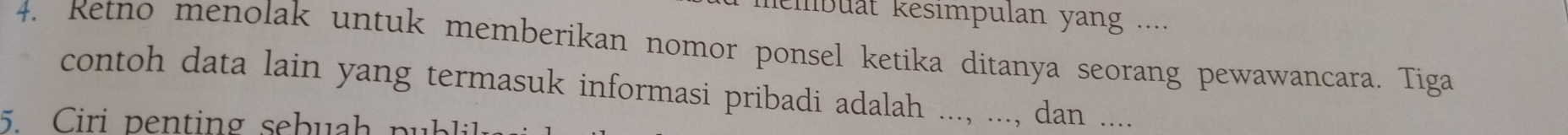 membuät kesimpulan yang .... 
4. Retno menolak untuk memberikan nomor ponsel ketika ditanya seorang pewawancara. Tiga 
contoh data lain yang termasuk informasi pribadi adalah ..., ..., dan .... 
5. Ciri penting sebuah pu b l.