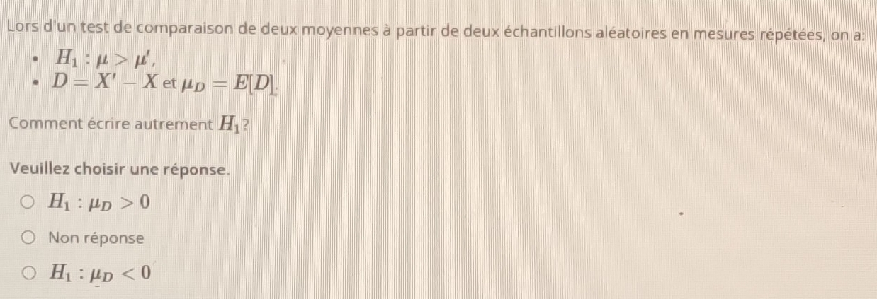 Lors d'un test de comparaison de deux moyennes à partir de deux échantillons aléatoires en mesures répétées, on a:
H_1:mu >mu ',
D=X'-X et mu _D=E[D]. 
Comment écrire autrement H_1 ?
Veuillez choisir une réponse.
H_1:mu _D>0
Non réponse
H_1:mu _D<0</tex>