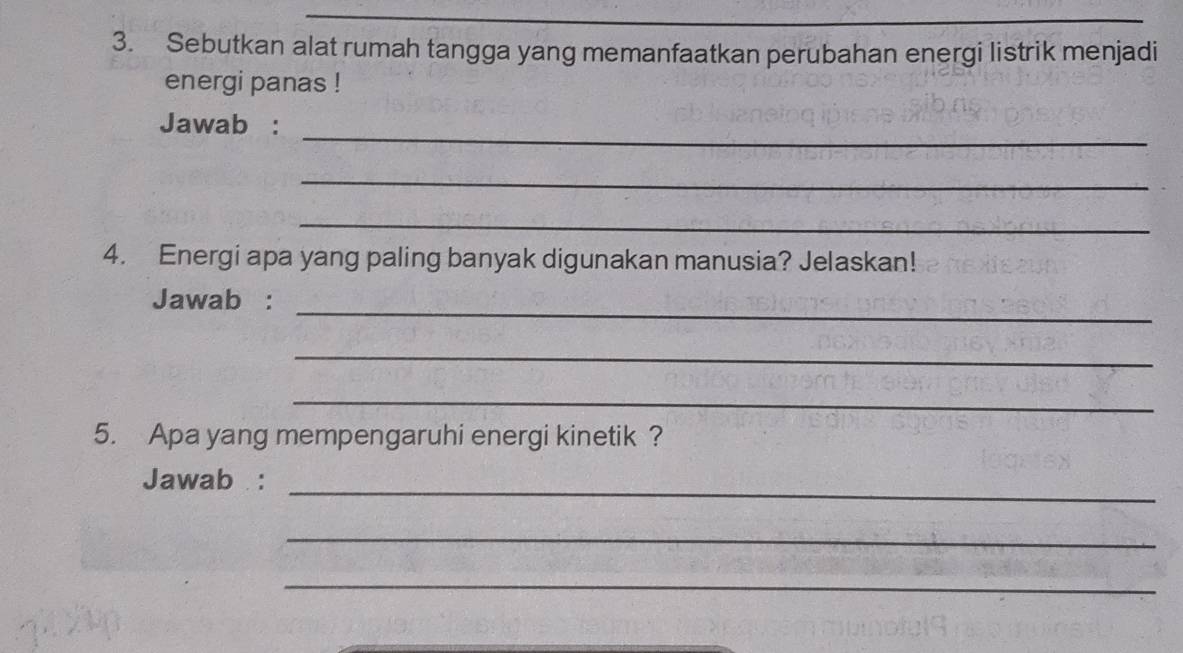 Sebutkan alat rumah tangga yang memanfaatkan perubahan energi listrik menjadi 
energi panas ! 
_ 
Jawab : 
_ 
_ 
4. Energi apa yang paling banyak digunakan manusia? Jelaskan! 
_ 
Jawab : 
_ 
_ 
5. Apa yang mempengaruhi energi kinetik ? 
_ 
Jawab : 
_ 
_