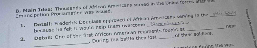 Main Idea: Thousands of African Americans served in the Union forces after the 
Emancipation Proclamation was issued. 
1. Detail: Frederick Douglass approved of African Americans serving in the 
near 
because he felt it would help them overcome _. 
_ 
2. Detail: One of the first African American regiments fought at 
. During the battle they lost of their soldiers. 
dchins during the war.