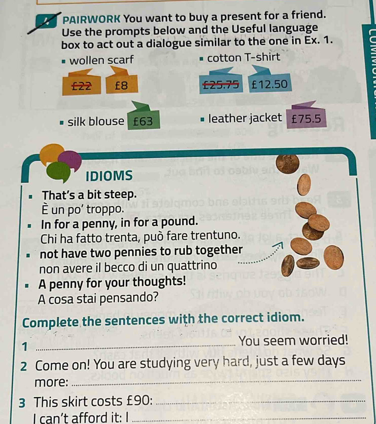 PAIRWORK You want to buy a present for a friend. 
Use the prompts below and the Useful language 
box to act out a dialogue similar to the one in Ex. 1. 
wollen scarf cotton T-shirt
£22 £8 £25.75 £12.50
: 
silk blouse £63 # leather jacket £75.5
IDIOMS 
That’s a bit steep. 
È un po' troppo. 
In for a penny, in for a pound. 
Chi ha fatto trenta, può fare trentuno. 
not have two pennies to rub together 
non avere il becco di un quattrino 
A penny for your thoughts! 
A cosa stai pensando? 
Complete the sentences with the correct idiom. 
_1 
You seem worried! 
2 Come on! You are studying very hard, just a few days
more: 
_ 
3 This skirt costs £90 :_ 
I can’t afford it: I_