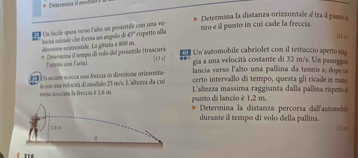 Determina il modulo 
Determina la distanza orizzontale d tra il punto d 
Un fucile spara verso l'alto un proiettile con una ve- 
locità iniziale che forma un angolo di 45° rispetto alla tiro e il punto in cui cade la freccia. 
[ 14 m
direzione orizzontale. La gittata è 800 m. 
Determina il tempo di volo del proiettile (trascura
201 Un’automobile cabriolet con il tettuccio aperto viag 
Fattrito con laria). [13 s] 
gia a una velocità costante di 32 m/s. Un passeggero 
L Un arciere scocca una freccía in direzione orizzonta- lancia verso l’alto una pallina da tennis e, dopo un 
certo intervallo di tempo, questa gli ricade in mano. 
le con una velocità di modulo 25 m/s. L'altezza da cui L'altezza massima raggiunta dalla pallina rispetto al 
viene scoccata la freccia è 1,6 m. 
punto di lancio è 1,2 m. 
Determina la distanza percorsa dall'automobile 
durante il tempo di volo della pallina. 
[ 32 m|
318