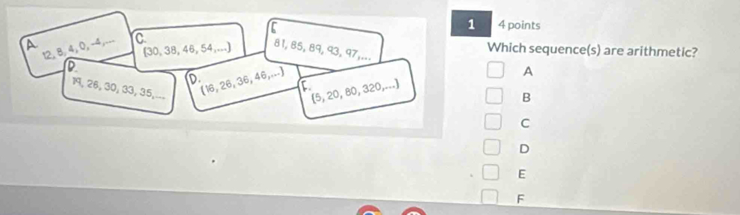 1 4 points
a
12, 8, 4, 0, -4,... C
Which sequence(s) are arithmetic?
(30, 38, 46, 54,...) 81, 85, 89, 93, 97,...
D
D
19, 26, 30, 33, 35,... (16, 26, 36, 46,...
A
C
 5, 20, 80, 320,...
B
C
D
E
F