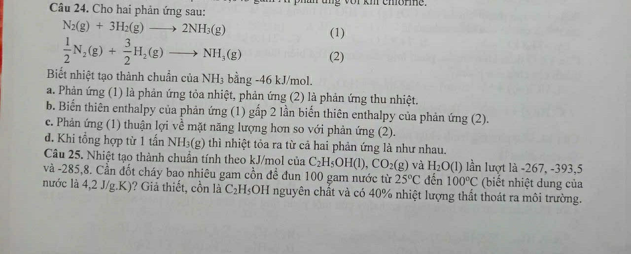 of km chlormne.
Câu 24. Cho hai phản ứng sau:
N_2(g)+3H_2(g)to 2NH_3(g) (1)
 1/2 N_2(g)+ 3/2 H_2(g)to NH_3(g) (2)
Biết nhiệt tạo thành chuẩn của NH_3 bằng -46 kJ/mol.
a. Phản ứng (1) là phản ứng tỏa nhiệt, phản ứng (2) là phản ứng thu nhiệt.
b. Biến thiên enthalpy của phản ứng (1) gấp 2 lần biến thiên enthalpy của phản ứng (2).
c. Phản ứng (1) thuận lợi về mặt năng lượng hơn so với phản ứng (2).
d. Khi tổng hợp từ 1 tấn NH_3(g) thì nhiệt tỏa ra từ cả hai phản ứng là như nhau.
Câu 25. Nhiệt tạo thành chuẩn tính theo kJ/mol của C_2H_5OH(l), CO_2(g) và H_2O(l) lần lượt là -267, -393, 5
và -285,8. Cần đốt cháy bao nhiêu gam cồn để đun 100 gam nước từ 25°C đến 100°C (biết nhiệt dung của
nước là 4,2 J/g.K)? Giả thiết, cồn là C_2H_5OH nguyên chất và có 40% nhiệt lượng thất thoát ra môi trường.