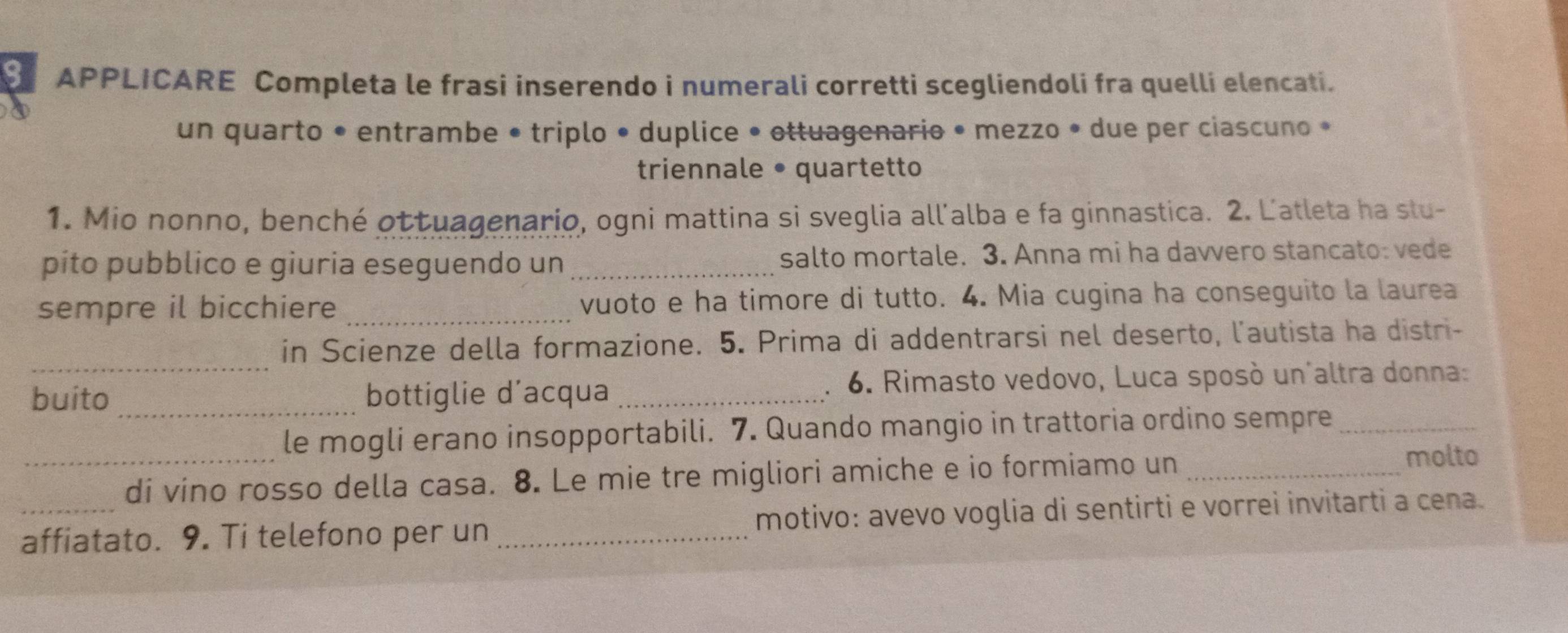 APPLICARE Completa le frasi inserendo i numerali corretti scegliendoli fra quelli elencati. 
un quarto • entrambe • triplo • duplice • ottuagenario • mezzo • due per ciascuno • 
triennale • quartetto 
1. Mio nonno, benché ottuagenario, ogni mattina si sveglia all'alba e fa ginnastica. 2. Latleta ha slu- 
pito pubblico e giuria eseguendo un _salto mortale. 3. Anna mi ha davvero stancato: vede 
sempre il bicchiere _vuoto e ha timore di tutto. 4. Mia cugina ha conseguito la laurea 
_ 
in Scienze della formazione. 5. Prima di addentrarsi nel deserto, l'autista ha distr- 
buito _bottiglie d’acqua _. 6. Rimasto vedovo, Luca sposò un altra donna: 
_ 
le mogli erano insopportabili. 7. Quando mangio in trattoria ordino sempre_ 
di vino rosso della casa. 8. Le mie tre migliori amiche e io formiamo un_ 
molto 
_affiatato. 9. Ti telefono per un _motivo: avevo voglia di sentirti e vorrei invitarti a cena.