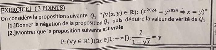 On considère la proposition suivante Q_1 (forall (x,y)∈ R); (x^(2024)=y^(2024) Rightarrow x=y) " 
[1.]Donner la négation de la proposition Q_1 puis déduire la valeur de vérité de Q_1
[2.]Montrer que la proposition suivante est vraie
P:(forall y∈ R^*)(exists x∈ ]1;+∈fty D;  2/1-sqrt(x) =y