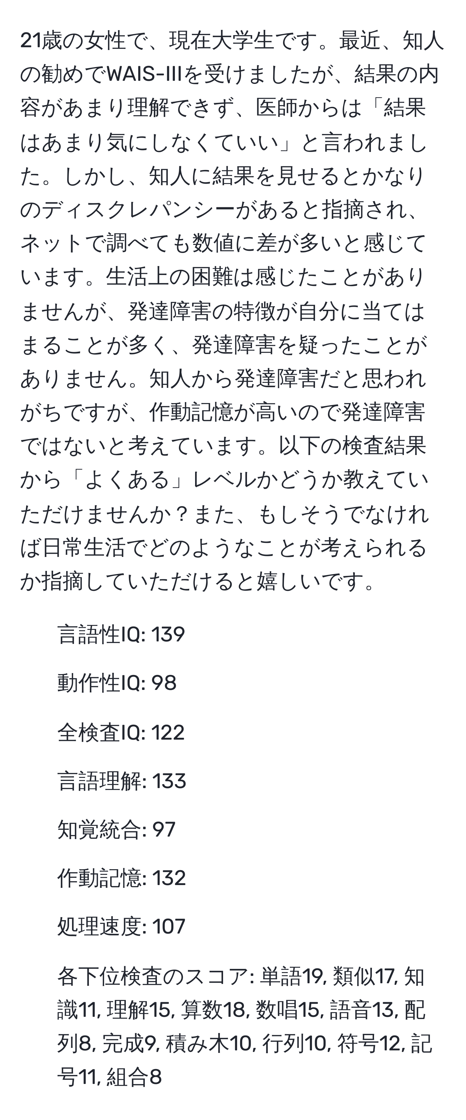 21歳の女性で、現在大学生です。最近、知人の勧めでWAIS-IIIを受けましたが、結果の内容があまり理解できず、医師からは「結果はあまり気にしなくていい」と言われました。しかし、知人に結果を見せるとかなりのディスクレパンシーがあると指摘され、ネットで調べても数値に差が多いと感じています。生活上の困難は感じたことがありませんが、発達障害の特徴が自分に当てはまることが多く、発達障害を疑ったことがありません。知人から発達障害だと思われがちですが、作動記憶が高いので発達障害ではないと考えています。以下の検査結果から「よくある」レベルかどうか教えていただけませんか？また、もしそうでなければ日常生活でどのようなことが考えられるか指摘していただけると嬉しいです。  
- 言語性IQ: 139  
- 動作性IQ: 98  
- 全検査IQ: 122  
- 言語理解: 133  
- 知覚統合: 97  
- 作動記憶: 132  
- 処理速度: 107  
- 各下位検査のスコア: 単語19, 類似17, 知識11, 理解15, 算数18, 数唱15, 語音13, 配列8, 完成9, 積み木10, 行列10, 符号12, 記号11, 組合8