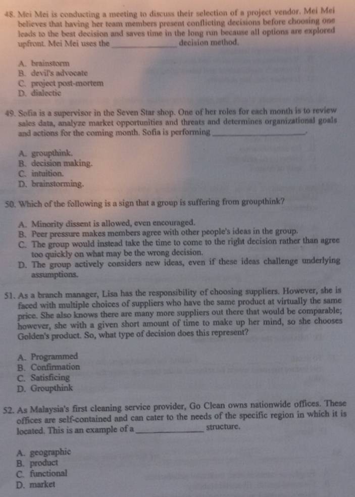 Mci Mei is conducting a meeting to discuss their selection of a project vendor. Mei Mei
believes that having her team members present conflicting decisions before choosing one
leads to the best decision and saves time in the long run because all options are explored
upfront. Mei Mei uses the_ decision method.
A. brainstorm
B. devil's advocate
C. project post-mortem
D. dialectic
49. Sofia is a supervisor in the Seven Star shop. One of her roles for each month is to review
sales data, analyze market opportunities and threats and determines organizational goals
and actions for the coming month. Sofia is performing_
A. groupthink.
B. decision making.
C. intuition.
D. brainstorming.
50. Which of the following is a sign that a group is suffering from groupthink?
A. Minority dissent is allowed, even encouraged.
B. Peer pressure makes members agree with other people's ideas in the group.
C. The group would instead take the time to come to the right decision rather than agree
too quickly on what may be the wrong decision.
D. The group actively considers new ideas, even if these ideas challenge underlying
assumptions.
51. As a branch manager, Lisa has the responsibility of choosing suppliers. However, she is
faced with multiple choices of suppliers who have the same product at virtually the same
price. She also knows there are many more suppliers out there that would be comparable;
however, she with a given short amount of time to make up her mind, so she chooses
Golden's product. So, what type of decision does this represent?
A. Programmed
B. Confirmation
C. Satisficing
D. Groupthink
52. As Malaysia's first cleaning service provider, Go Clean owns nationwide offices. These
offices are self-contained and can cater to the needs of the specific region in which it is
located. This is an example of a _structure.
A. geographic
B. product
C. functional
D. market