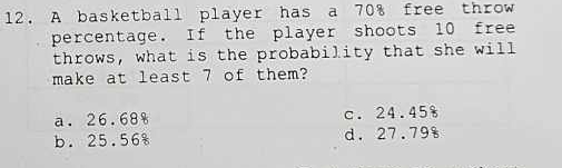 A basketball player has a 70% free throw
percentage. If the player shoots 10 free
throws, what is the probability that she will
make at least 7 of them?
a. 26.68 c. 24.45%
b. 25.568 d. 27.79s