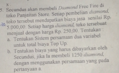 Secundus akan membeli Diamond Free Fire di 
toko Panjaitan Store. Setiap pembelian diumond, 
toko tersebut mendapatkan biaya jasa senilai Rp.
5.000,00. Setiap harga didmond, toko tersebuat 
menjual dengan harga Rp. 250,00. Tentukan : 
a. Tentukan Sistem persamaan dua variabel 
untuk total biaya Top Up 
b. Tentukan biaya yang harus dibayarkan oleh 
Secundus, jika Ia membeli 1250 diamond, 
dengan menggunakan persamaan yang pada 
pertanyaan a.