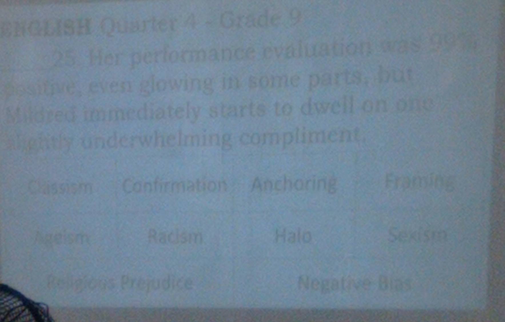 ENGLISH Quarter 4 - Grade 9
25. Her performance evaluation was 99%
positive, even glowing in some parts, but
Mildred immediately starts to dwell on one
alightly underwhelming compliment.
Chissism Confirmation Ancharing
Framing
Ageism Racism. Halo Sexism
Religious Prejudice Negative Bias