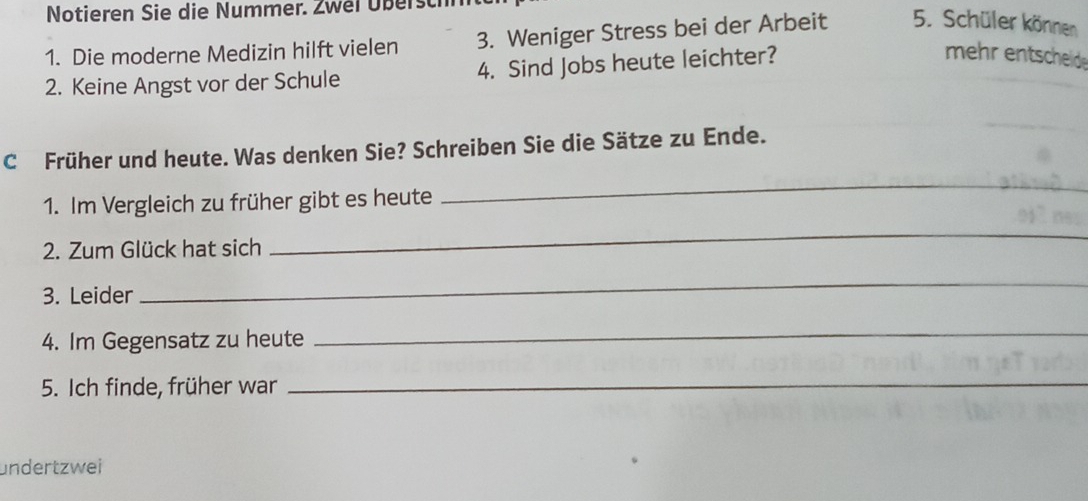 Notieren Sie die Nummer. Zwei Überst 
1. Die moderne Medizin hilft vielen 3. Weniger Stress bei der Arbeit 5. Schüler können 
2. Keine Angst vor der Schule 4. Sind Jobs heute leichter? 
mehr entscheide 
C Früher und heute. Was denken Sie? Schreiben Sie die Sätze zu Ende. 
1. Im Vergleich zu früher gibt es heute 
_ 
2. Zum Glück hat sich 
_ 
3. Leider 
_ 
4. Im Gegensatz zu heute 
_ 
5. Ich finde, früher war 
_ 
undertzwei