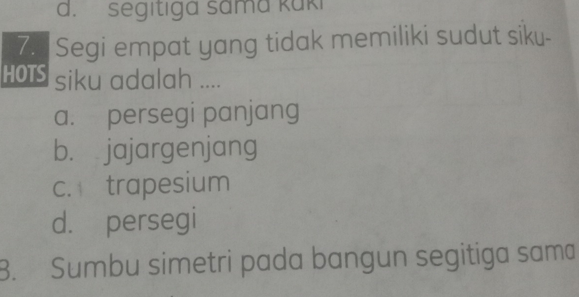 d. segitiga sama kaki
7. Segi empat yang tidak memiliki sudut siku-
HOIS siku adalah ....
a. persegi panjang
b. jajargenjang
c. trapesium
d. persegi
B. Sumbu simetri pada bangun segitiga sama