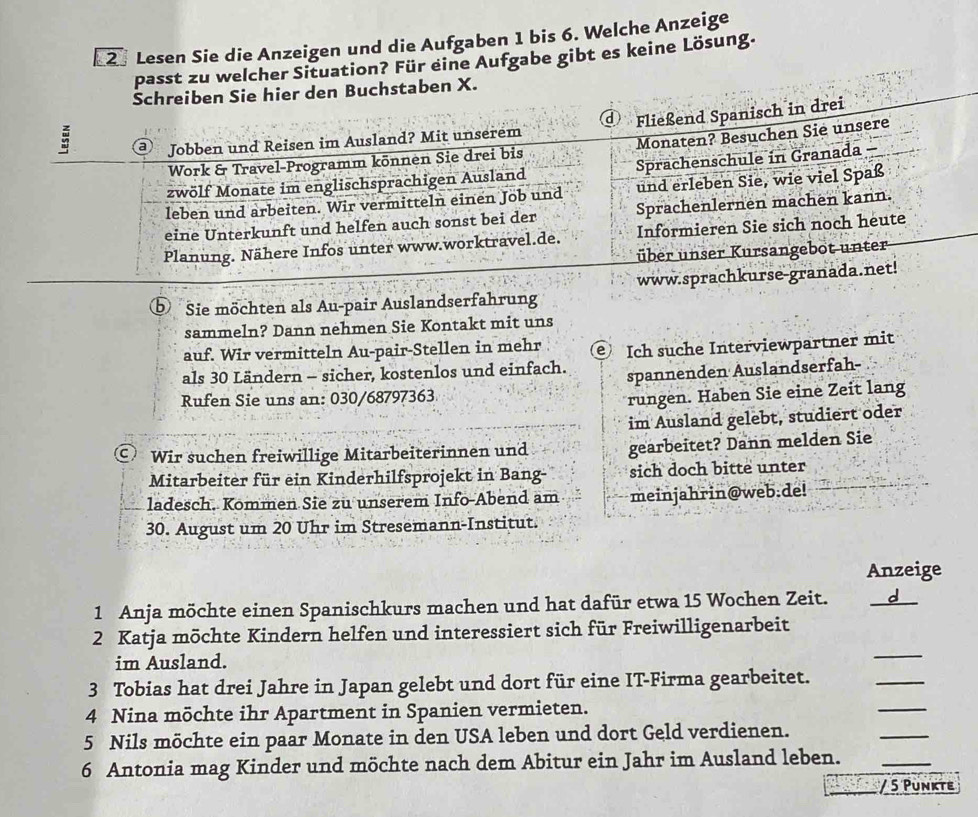 Lesen Sie die Anzeigen und die Aufgaben 1 bis 6. Welche Anzeige 
passt zu welcher Situation? Für eine Aufgabe gibt es keine Lösung. 
den Buchstaben X. 
: 
Sie möchten als Au-pair Auslandserfahrung 
sammeln? Dann nehmen Sie Kontakt mit uns 
auf. Wir vermitteln Au-pair-Stellen in mehr 
als 30 Ländern - sicher, kostenlos und einfach. Ich suche Interviewpartner mit 
spannenden Auslandserfah- 
Rufen Sie uns an: 030/68797363 
rungen. Haben Sie eine Zeit lang 
im Ausland gelebt, studiert oder 
⊙ Wir suchen freiwillige Mitarbeiterinnen und gearbeitet? Dann melden Sie 
Mitarbeiter für ein Kinderhilfsprojekt in Bang- sich doch bitte unter 
ladesch. Kommen Sie zu unserem Info-Abend am meinjahrin@web.de! 
30. August um 20 Uhr im Stresemann-Institut. 
Anzeige 
1 Anja möchte einen Spanischkurs machen und hat dafür etwa 15 Wochen Zeit. _d 
_ 
2 Katja möchte Kindern helfen und interessiert sich für Freiwilligenarbeit 
im Ausland. 
_ 
3 Tobias hat drei Jahre in Japan gelebt und dort für eine IT-Firma gearbeitet. 
_ 
4 Nina möchte ihr Apartment in Spanien vermieten. 
5 Nils möchte ein paar Monate in den USA leben und dort Geld verdienen. 
_ 
6 Antonia mag Kinder und möchte nach dem Abitur ein Jahr im Ausland leben._ 
/ 5 Punkte