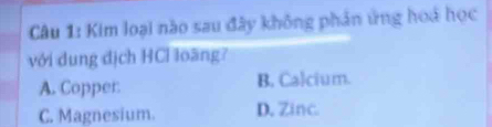 Kim loại nào sau đây không phản ứng hoá học
với dung địch HCỉ loãng?
A. Copper B, Calcium.
C. Magnesium. D. Zinc.