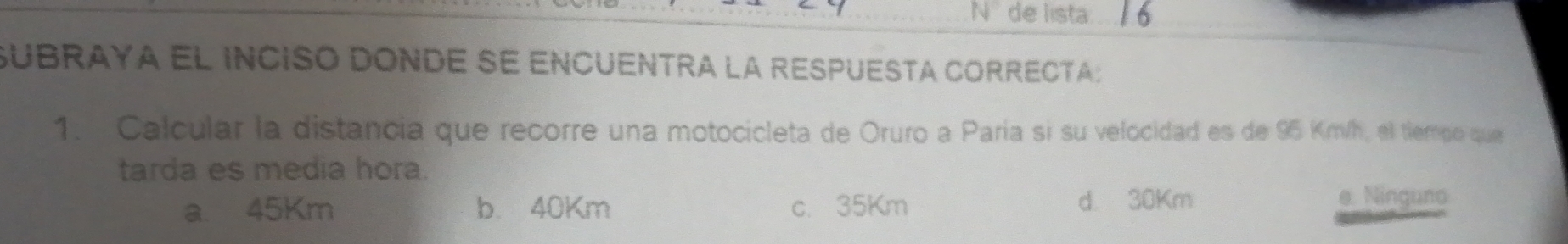 de lista
subraya el inciso donde se encuentra la respuesta correcta:
1. Calcular la distancia que recorre una motocicleta de Oruro a Paría si su velocidad es de 95 Km/h, el tiempo que
tarda es media hora.
a. 45Km b. 40Km c. 35Km d 30Km e. Ninguno