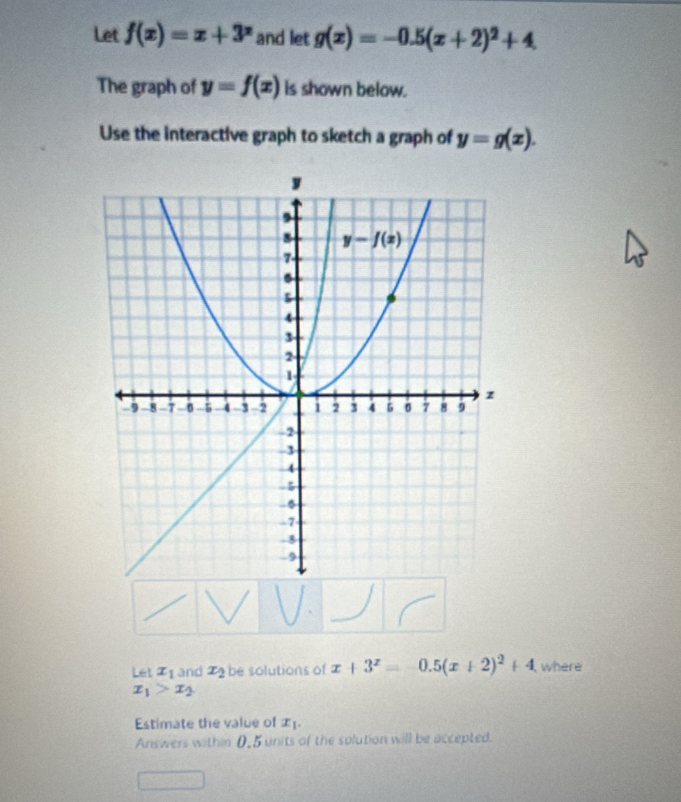 Let f(x)=x+3^x and let g(x)=-0.5(x+2)^2+4
The graph of y=f(x) is shown below.
Use the interactive graph to sketch a graph of y=g(x).
Let x_1 and x_2 be solutions of x+3^x=-0.5(x+2)^2+4 where
x_1>x_2
Estimate the value of x_1.
Answers within 0,5 units of the solution will be accepted.