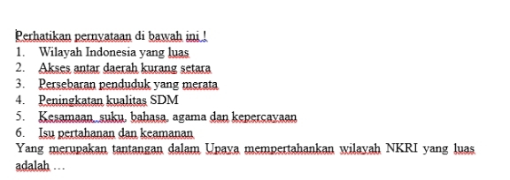 Perhatikan pernyataan di bawah ini ! 
1. Wilayah Indonesia yang luas 
2. Akses antar daerah kurang setara 
3. Persebaran penduduk yang merata 
4. Peningkatan kualitas SDM 
5. Kesamaan, suku, bahasa, agama dan keperçavaan 
6. Isu pertahanan dan keamanan 
Yang merupakan tantangan dalam Upaya mempertahankan wilayah NKRI yang luas 
adalah . .