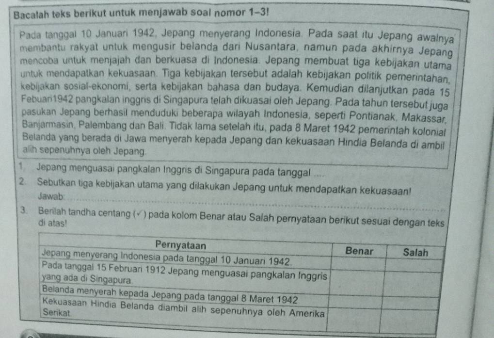 Bacalah teks berikut untuk menjawab soal nomor 1-3! 
Pada tanggal 10 Januari 1942, Jepang menyerang Indonesia. Pada saat itu Jepang awalnya 
membantu rakyat untuk mengusir belanda dari Nusantara, namun pada akhirnya Jepang 
mencoba untuk menjajah dan berkuasa di Indonesia. Jepang membuat tiga kebijakan utama 
untuk mendapatkan kekuasaan. Tiga kebijakan tersebut adalah kebijakan politik pemerintahan, 
kebijakan sosial-ekonomi, serta kebijakan bahasa dan budaya. Kemudian dilanjutkan pada 15
Febuan 1942 pangkalan inggris di Singapura telah dikuasai oleh Jepang. Pada tahun tersebut juga 
pasukan Jepang berhasil menduduki beberapa wilayah Indonesia, seperti Pontianak, Makassar, 
Banjarmasin, Palembang dan Bali. Tidak lama setelah itu, pada 8 Maret 1942 pemerintah kolonial 
Belanda yang berada di Jawa menyerah kepada Jepang dan kekuasaan Hindia Belanda di ambil 
alih sepenuhnya oleh Jepang. 
1 Jepang menguasai pangkalan Inggris di Singapura pada tanggal .... 
2. Sebutkan tiga kebijakan utama yang dilakukan Jepang untuk mendapatkan kekuasaan! 
Jawab: 
3. Berilah tandha centang (√) pada kolom Benar atau Salah pernyataan berikut sesuai dengan teks 
di atas!