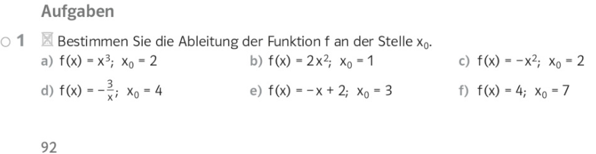 Aufgaben 
1 Bestimmen Sie die Ableitung der Funktion f an der Stelle X_0. 
a) f(x)=x^3; x_0=2 b) f(x)=2x^2; x_0=1 c) f(x)=-x^2; x_0=2
d) f(x)=- 3/x ; x_0=4 e) f(x)=-x+2; x_0=3 f) f(x)=4; x_0=7
92