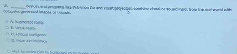 devices and programs like Pokémon Go and smart projectors combine visual or sound input from the real world with
computer-generated images or sounds.
A. Augmented reality
B. Virtual reality
C. Artificial intelligence
D. Voice user interface
Mark for review (WIII be highlighted on the review nage)