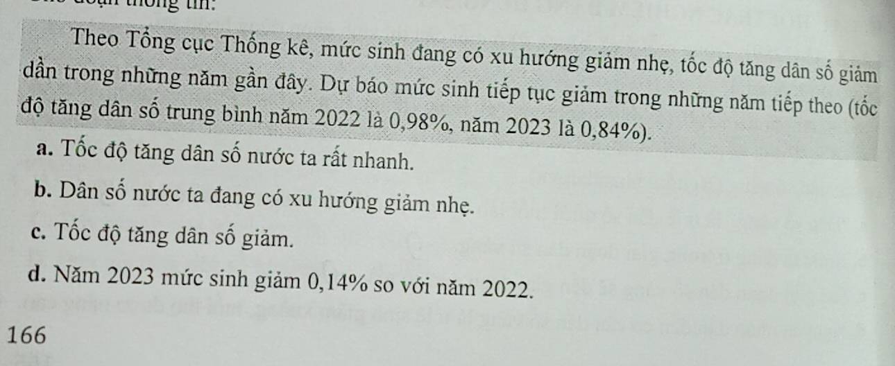 th ng t 
Theo Tổng cục Thống kê, mức sinh đang có xu hướng giảm nhẹ, tốc độ tăng dân số giảm
dần trong những năm gần đây. Dự báo mức sinh tiếp tục giảm trong những năm tiếp theo (tốc
độ tăng dân số trung bình năm 2022 là 0,98%, năm 2023 là 0,84%).
a. Tốc độ tăng dân số nước ta rất nhanh.
b. Dân số nước ta đang có xu hướng giảm nhẹ.
c. Tốc độ tăng dân số giảm.
d. Năm 2023 mức sinh giảm 0,14% so với năm 2022.
166