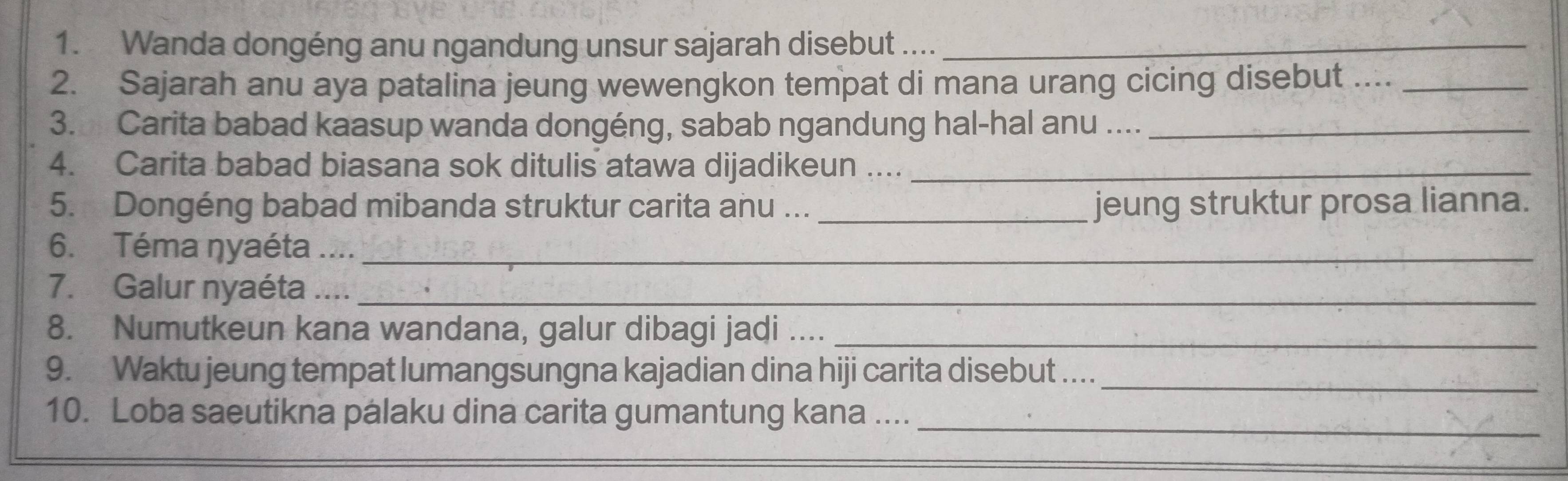 Wanda dongéng anu ngandung unsur sajarah disebut ...._ 
2. Sajarah anu aya patalina jeung wewengkon tempat di mana urang cicing disebut ...._ 
3. Carita babad kaasup wanda dongéng, sabab ngandung hal-hal anu ...._ 
4. Carita babad biasana sok ditulis atawa dijadikeun ...._ 
5. Dongéng babad mibanda struktur carita anu ... _jeung struktur prosa lianna. 
6. Téma ŋyaéta ...._ 
7. Galur nyaéta ...._ 
8. Numutkeun kana wandana, galur dibagi jadi ...._ 
9. Waktu jeung tempat lumangsungna kajadian dina hiji carita disebut ...._ 
10. Loba saeutikna palaku dina carita gumantung kana ...._ 
_