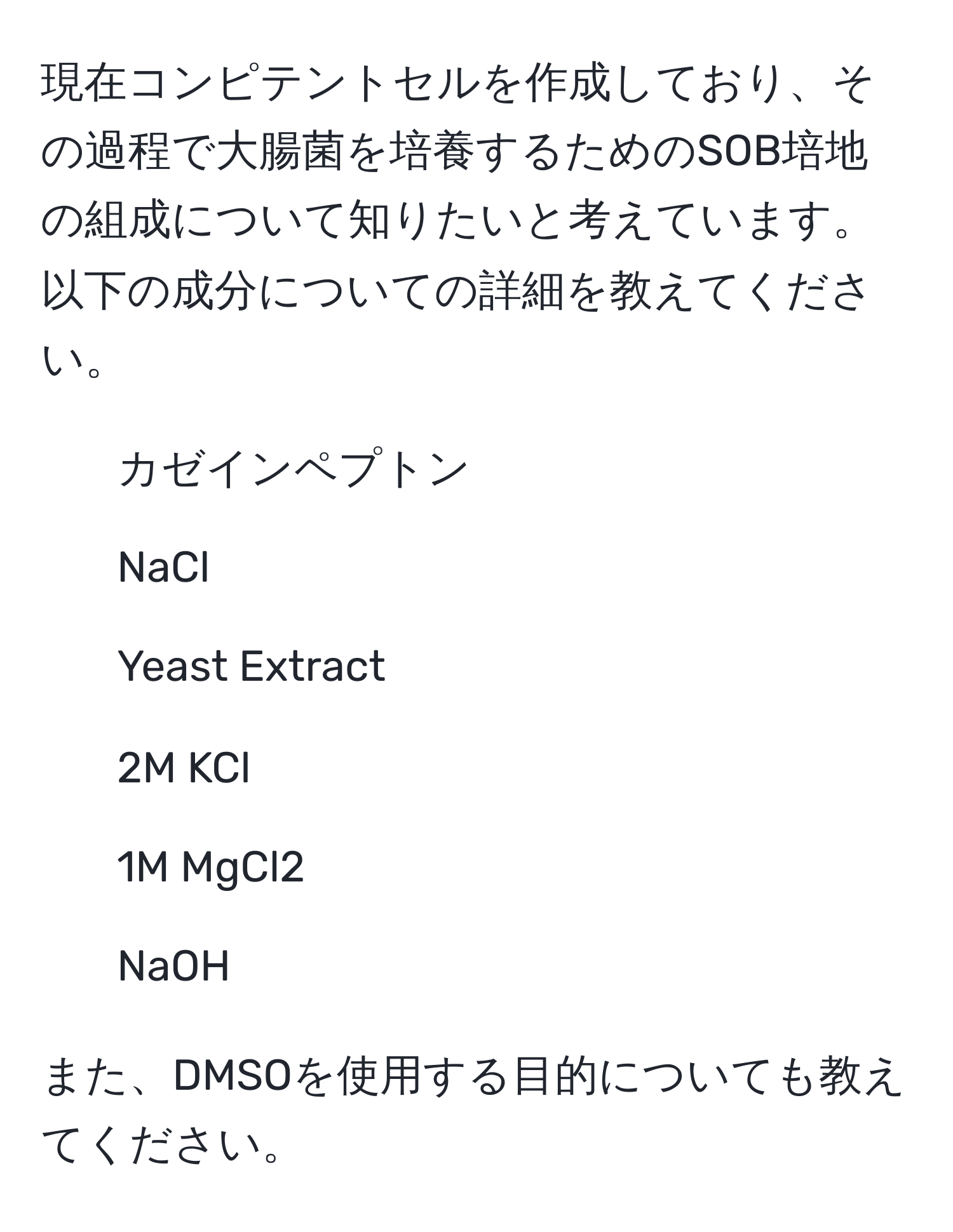 現在コンピテントセルを作成しており、その過程で大腸菌を培養するためのSOB培地の組成について知りたいと考えています。以下の成分についての詳細を教えてください。  
1. カゼインペプトン  
2. NaCl  
3. Yeast Extract  
4. 2M KCl  
5. 1M MgCl2  
6. NaOH  

また、DMSOを使用する目的についても教えてください。