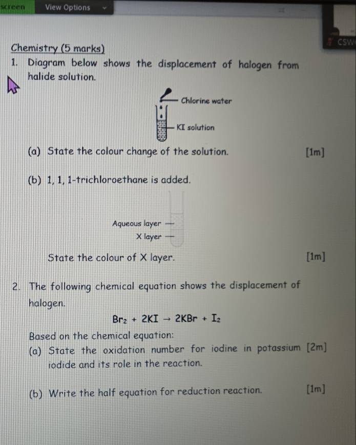 screen View Options 
Chemistry (5 marks) 
csw 
1. Diagram below shows the displacement of halogen from 
halide solution. 
Chlorine water 
KI solution 
(a) State the colour change of the solution. [1m] 
(b) 1, 1, 1-trichloroethane is added. 
Aqueous layer ---
X layer — 
State the colour of X layer. [1m] 
2. The following chemical equation shows the displacement of 
halogen.
Br_2+2KIto 2KBr+I_2
Based on the chemical equation: 
(a) State the oxidation number for iodine in potassium [2m] 
iodide and its role in the reaction. 
(b) Write the half equation for reduction reaction. [1m]